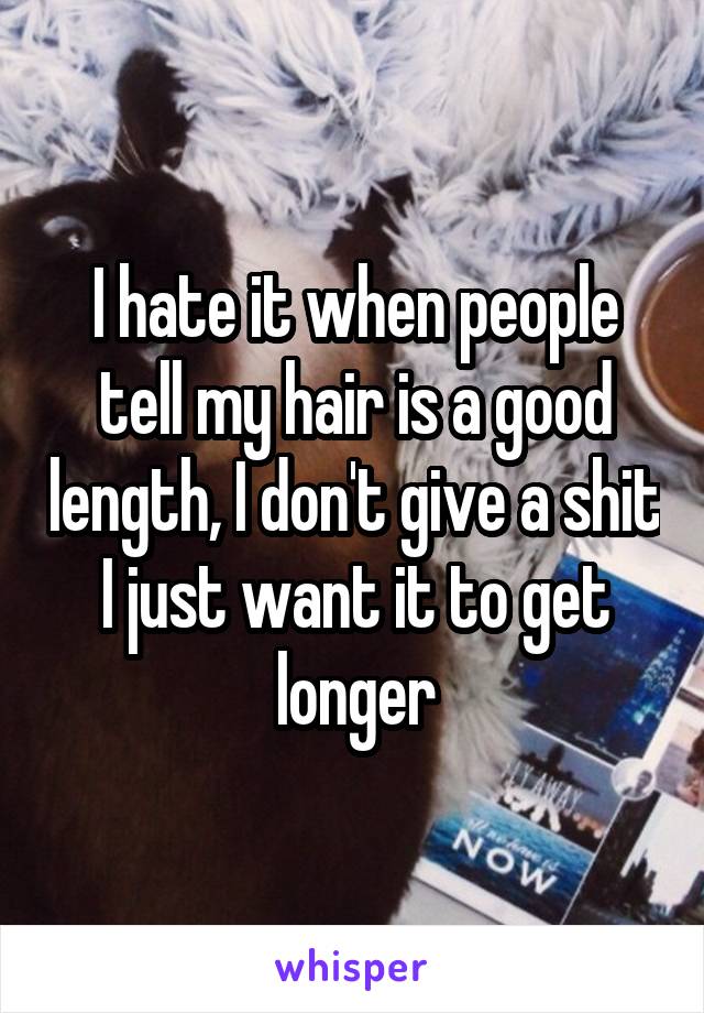 I hate it when people tell my hair is a good length, I don't give a shit I just want it to get longer