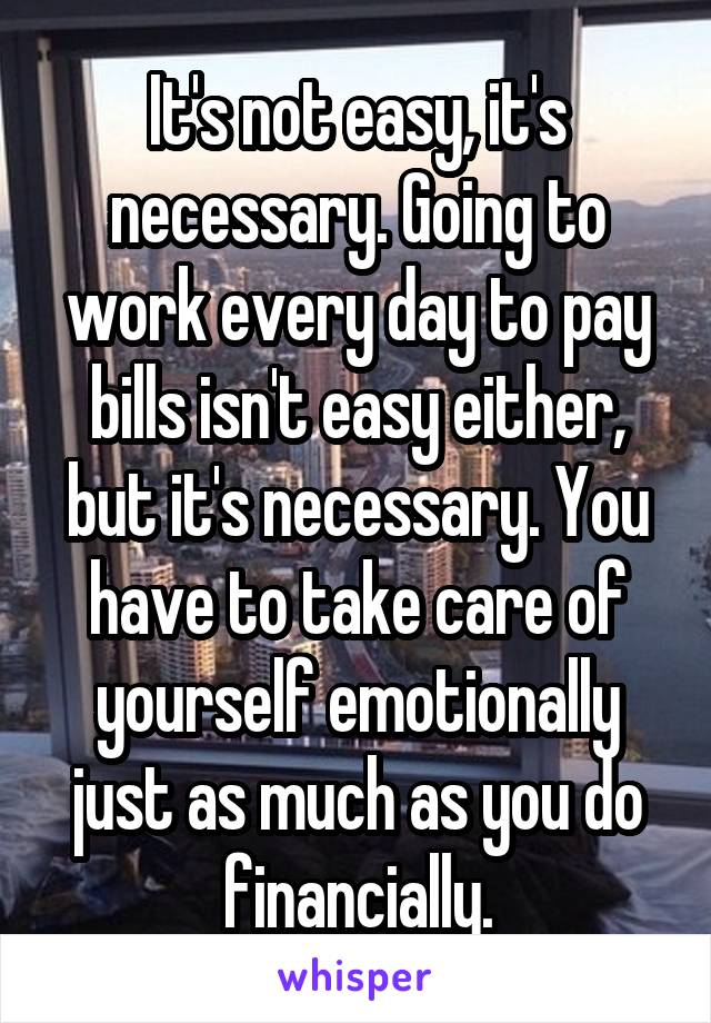 It's not easy, it's necessary. Going to work every day to pay bills isn't easy either, but it's necessary. You have to take care of yourself emotionally just as much as you do financially.