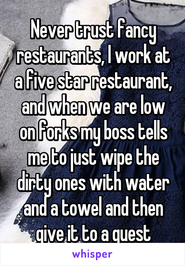 Never trust fancy restaurants, I work at a five star restaurant, and when we are low on forks my boss tells me to just wipe the dirty ones with water and a towel and then give it to a guest