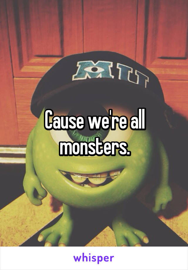 Cause we're all monsters.