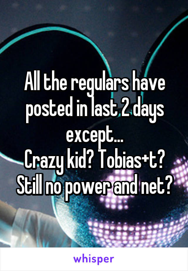 All the regulars have posted in last 2 days except...
Crazy kid? Tobias+t?
Still no power and net?