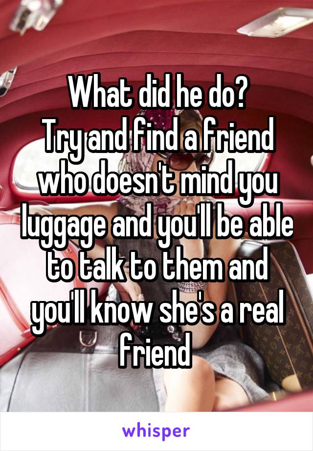 What did he do?
Try and find a friend who doesn't mind you luggage and you'll be able to talk to them and you'll know she's a real friend 