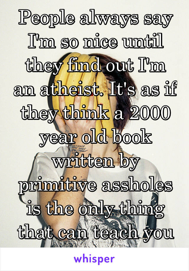 People always say I'm so nice until they find out I'm an atheist. It's as if they think a 2000 year old book written by primitive assholes is the only thing that can teach you morals...