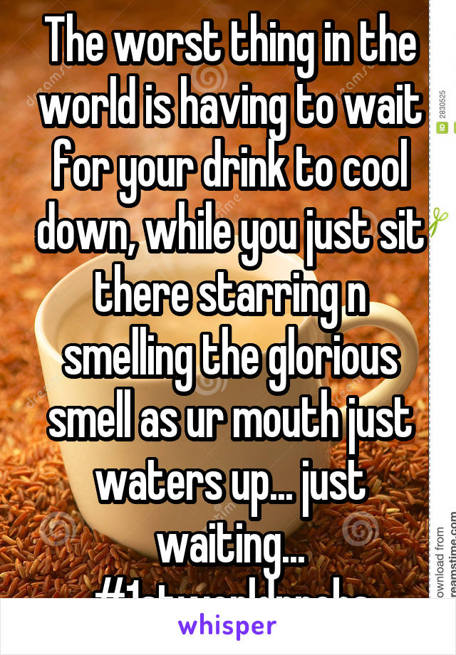 The worst thing in the world is having to wait for your drink to cool down, while you just sit there starring n smelling the glorious smell as ur mouth just waters up... just waiting... #1stworldprobs