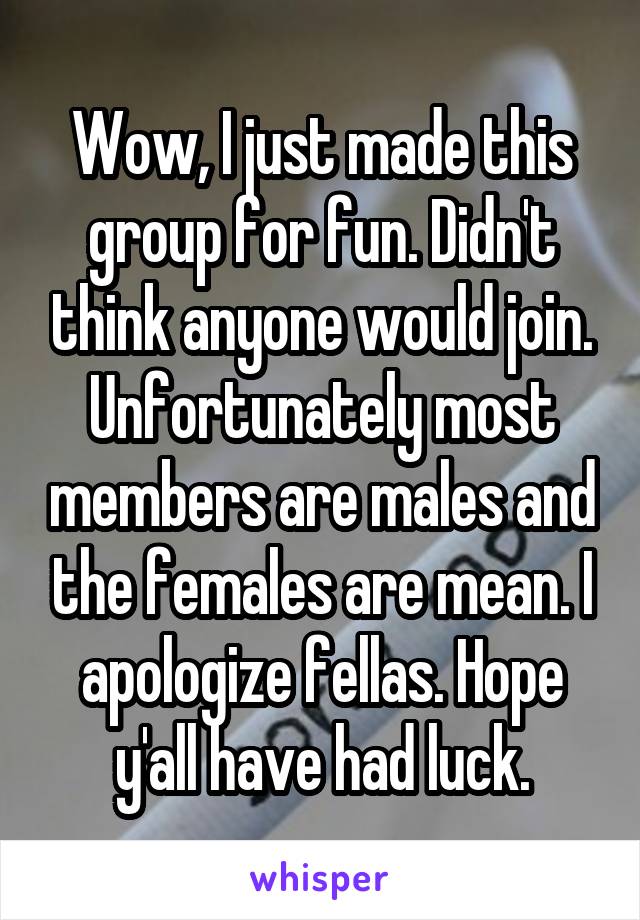 Wow, I just made this group for fun. Didn't think anyone would join. Unfortunately most members are males and the females are mean. I apologize fellas. Hope y'all have had luck.