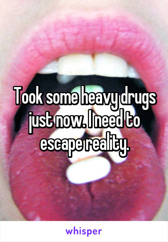 Took some heavy drugs just now. I need to escape reality.