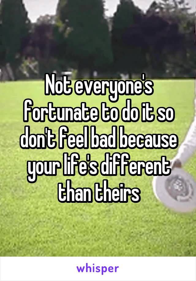 Not everyone's fortunate to do it so don't feel bad because your life's different than theirs