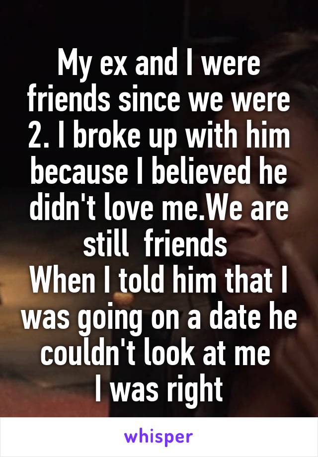 My ex and I were friends since we were 2. I broke up with him because I believed he didn't love me.We are still  friends 
When I told him that I was going on a date he couldn't look at me 
I was right