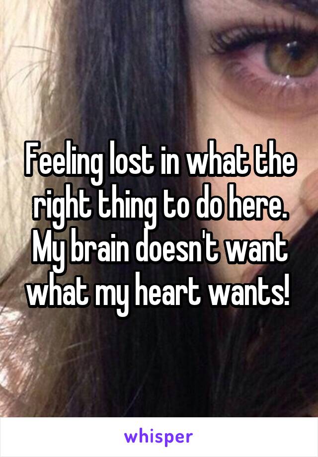 Feeling lost in what the right thing to do here. My brain doesn't want what my heart wants! 