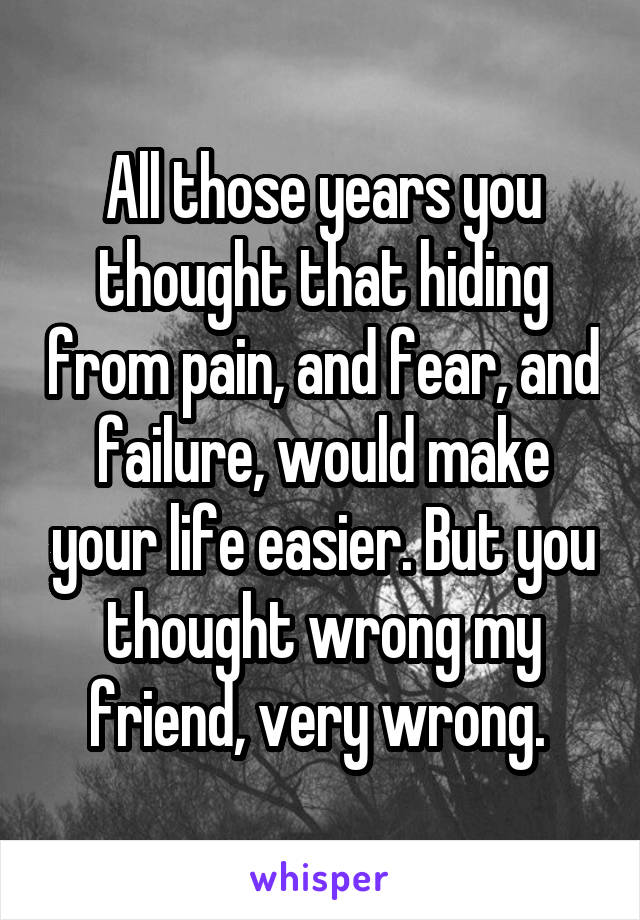 All those years you thought that hiding from pain, and fear, and failure, would make your life easier. But you thought wrong my friend, very wrong. 