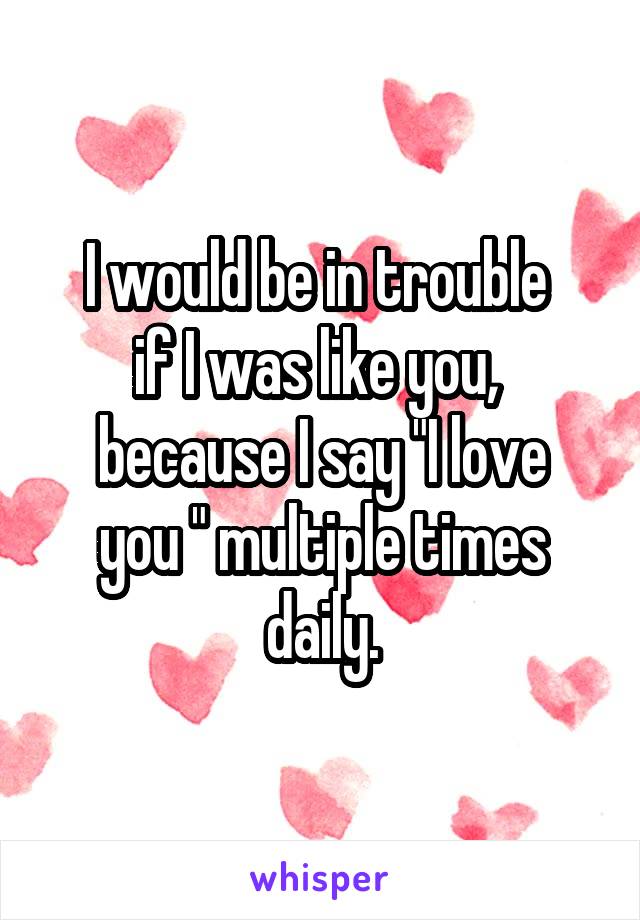 I would be in trouble 
if I was like you, 
because I say "I love you " multiple times daily.