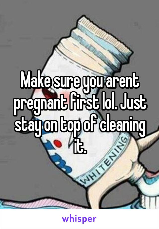 Make sure you arent pregnant first lol. Just stay on top of cleaning it.