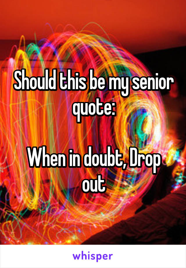 Should this be my senior quote:

When in doubt, Drop out