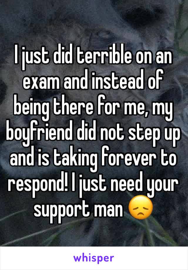 I just did terrible on an exam and instead of being there for me, my boyfriend did not step up and is taking forever to respond! I just need your support man 😞