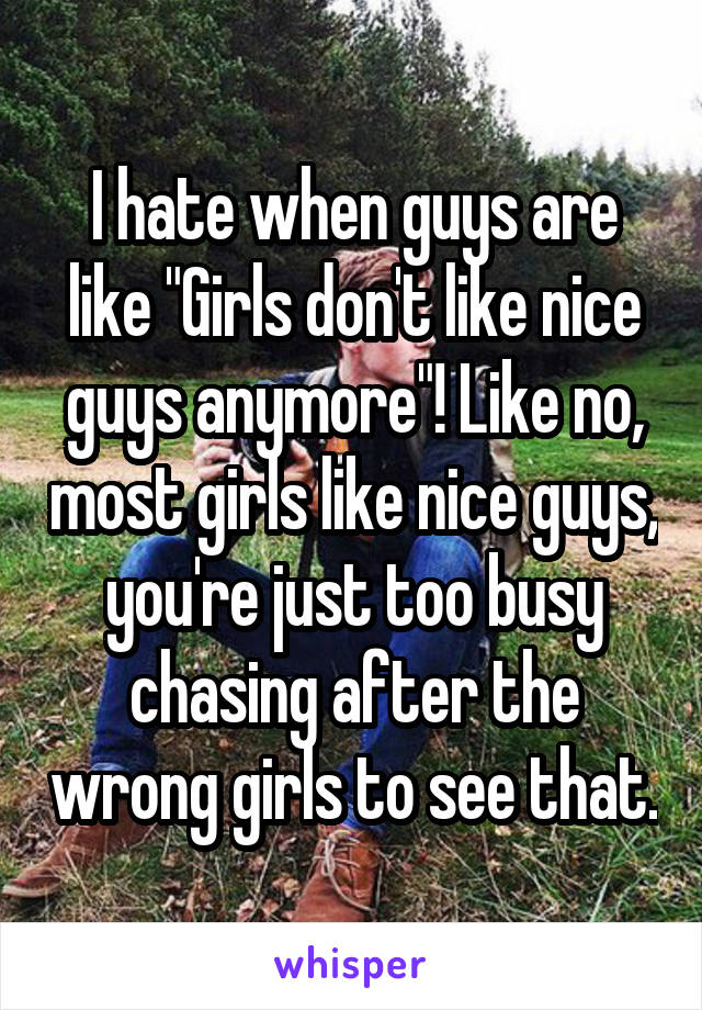 I hate when guys are like "Girls don't like nice guys anymore"! Like no, most girls like nice guys, you're just too busy chasing after the wrong girls to see that.