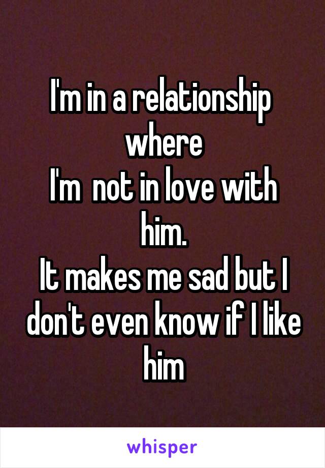 I'm in a relationship  where
I'm  not in love with
him.
It makes me sad but I don't even know if I like him