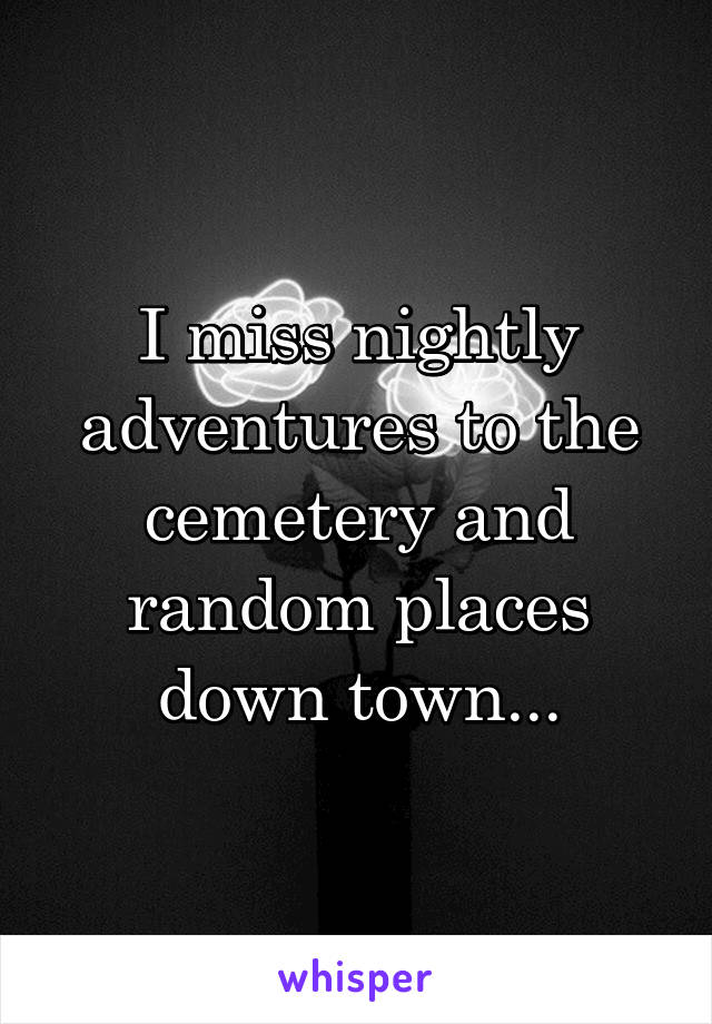 I miss nightly adventures to the cemetery and random places down town...