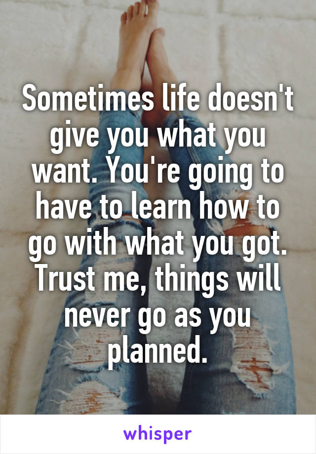 Sometimes life doesn't give you what you want. You're going to have to learn how to go with what you got. Trust me, things will never go as you planned.