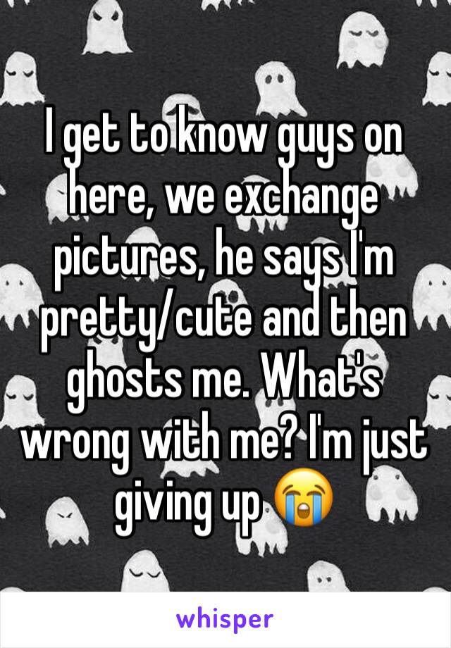 I get to know guys on here, we exchange pictures, he says I'm pretty/cute and then ghosts me. What's wrong with me? I'm just giving up 😭