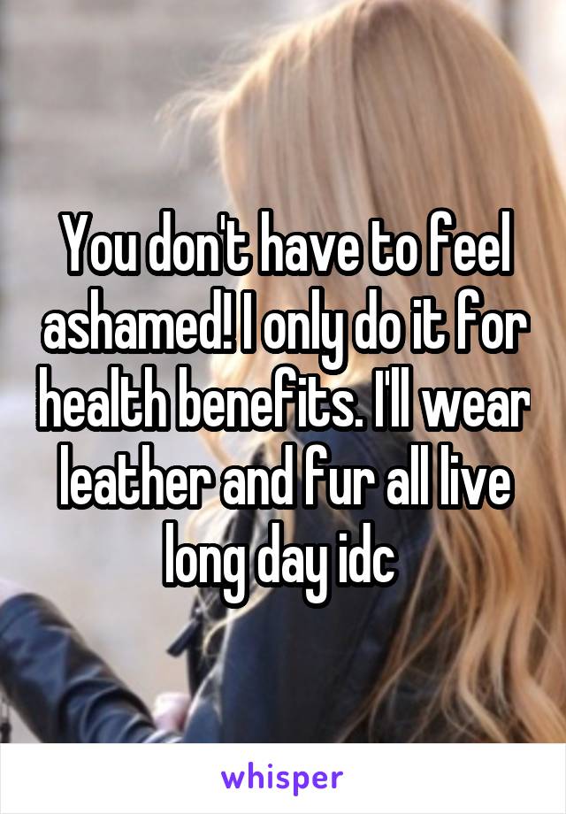 You don't have to feel ashamed! I only do it for health benefits. I'll wear leather and fur all live long day idc 