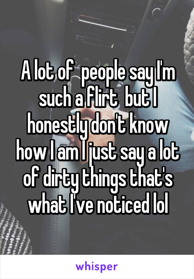 A lot of  people say I'm such a flirt  but I honestly don't know how I am I just say a lot of dirty things that's what I've noticed lol