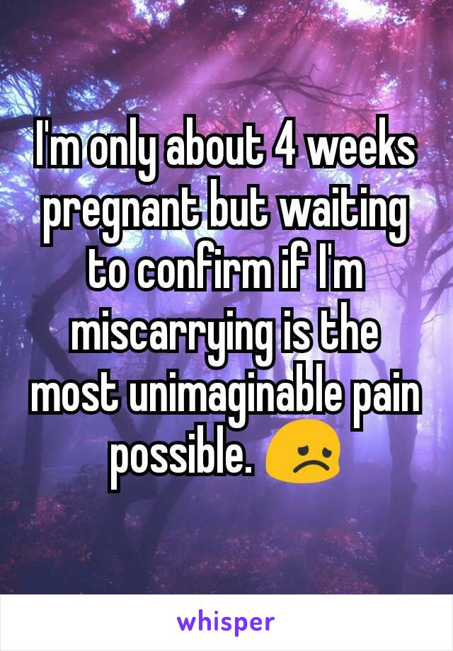 I'm only about 4 weeks pregnant but waiting to confirm if I'm miscarrying is the most unimaginable pain possible. 😞