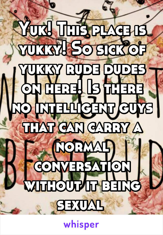 Yuk! This place is yukky! So sick of yukky rude dudes on here! Is there no intelligent guys that can carry a normal conversation without it being sexual 