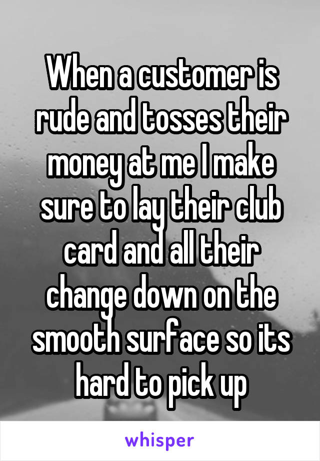 When a customer is rude and tosses their money at me I make sure to lay their club card and all their change down on the smooth surface so its hard to pick up