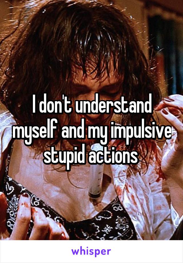 I don't understand myself and my impulsive stupid actions 