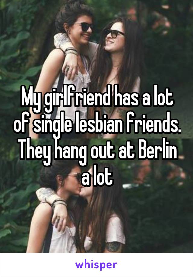 My girlfriend has a lot of single lesbian friends. They hang out at Berlin a lot