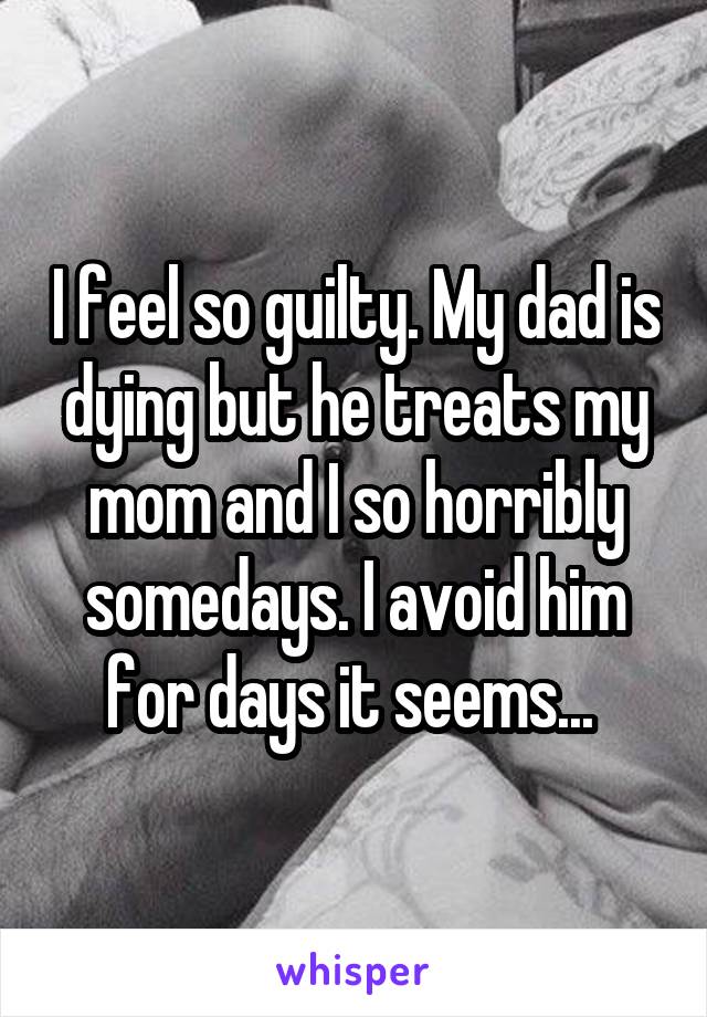 I feel so guilty. My dad is dying but he treats my mom and I so horribly somedays. I avoid him for days it seems... 