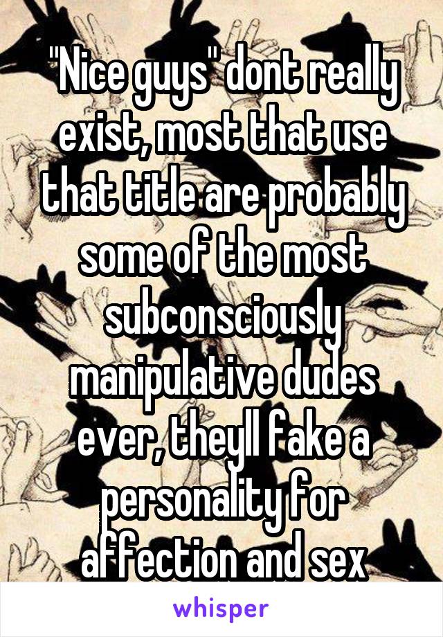 "Nice guys" dont really exist, most that use that title are probably some of the most subconsciously manipulative dudes ever, theyll fake a personality for affection and sex