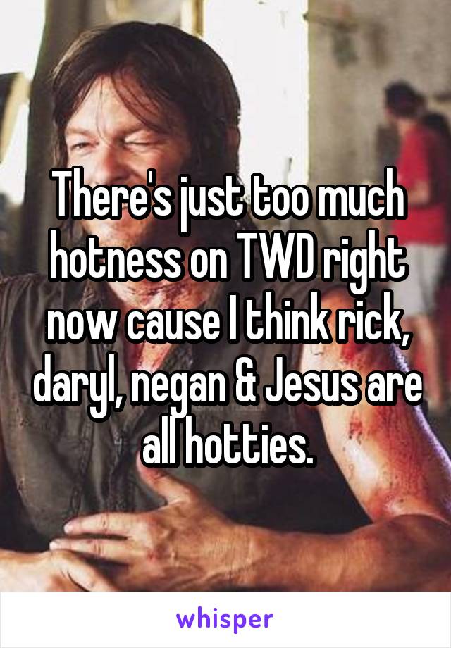 There's just too much hotness on TWD right now cause I think rick, daryl, negan & Jesus are all hotties.