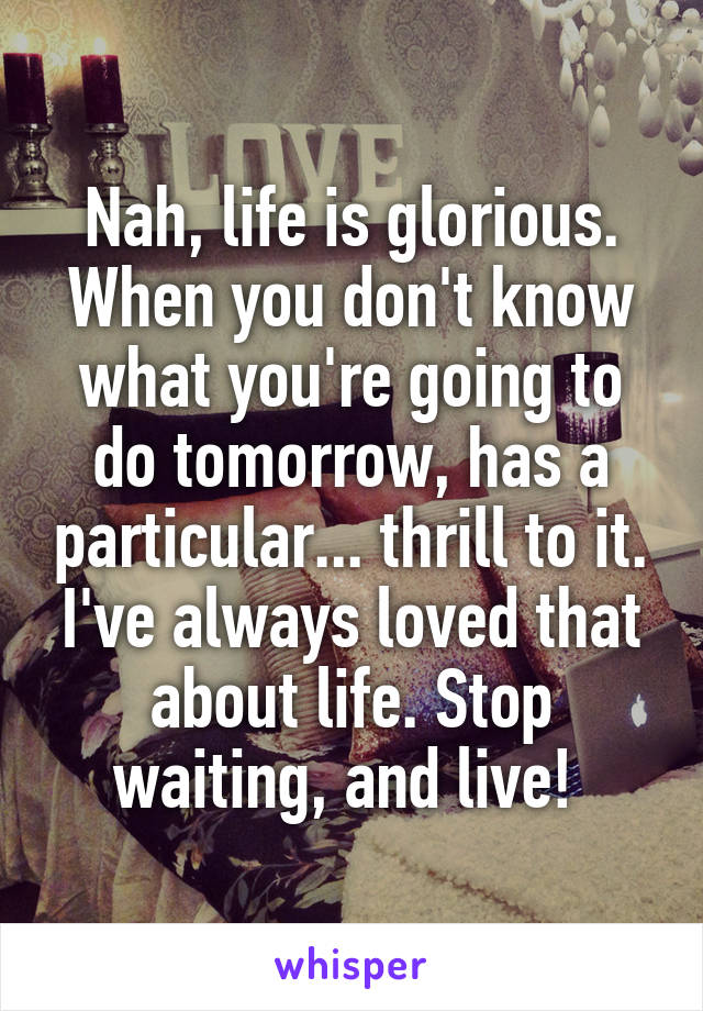 Nah, life is glorious. When you don't know what you're going to do tomorrow, has a particular... thrill to it. I've always loved that about life. Stop waiting, and live! 