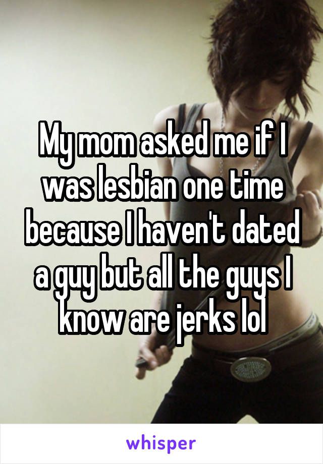 My mom asked me if I was lesbian one time because I haven't dated a guy but all the guys I know are jerks lol