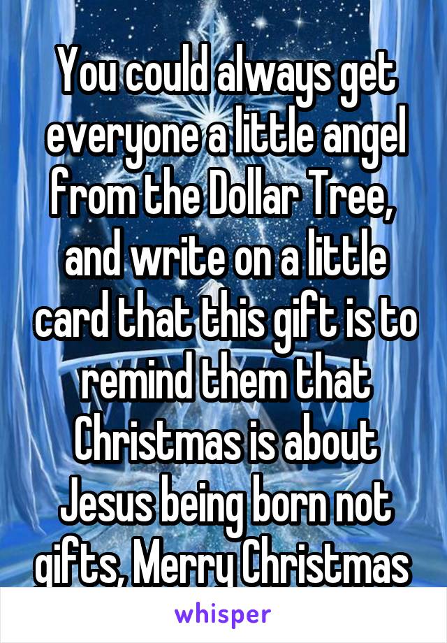 You could always get everyone a little angel from the Dollar Tree,  and write on a little card that this gift is to remind them that Christmas is about Jesus being born not gifts, Merry Christmas 