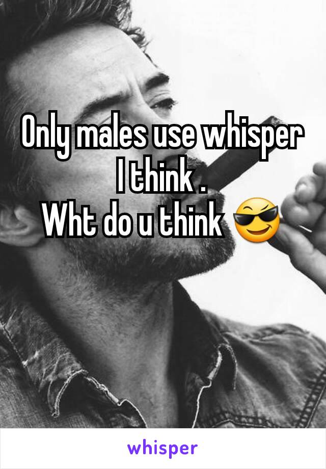 Only males use whisper I think .
Wht do u think 😎