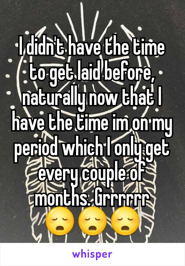 I didn't have the time to get laid before, naturally now that I have the time im on my period which I only get every couple of months. Grrrrrr 😳😳😳