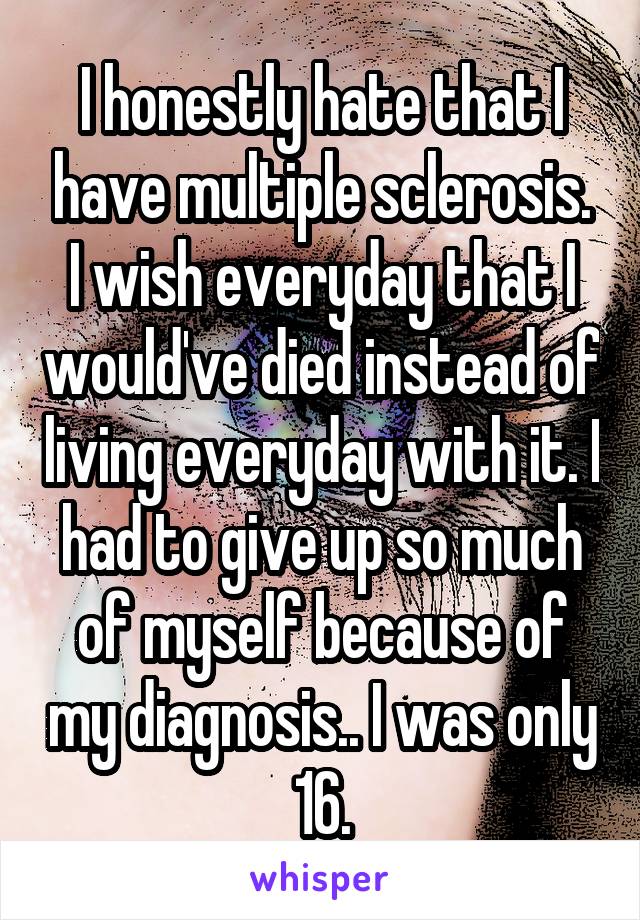 I honestly hate that I have multiple sclerosis. I wish everyday that I would've died instead of living everyday with it. I had to give up so much of myself because of my diagnosis.. I was only 16.