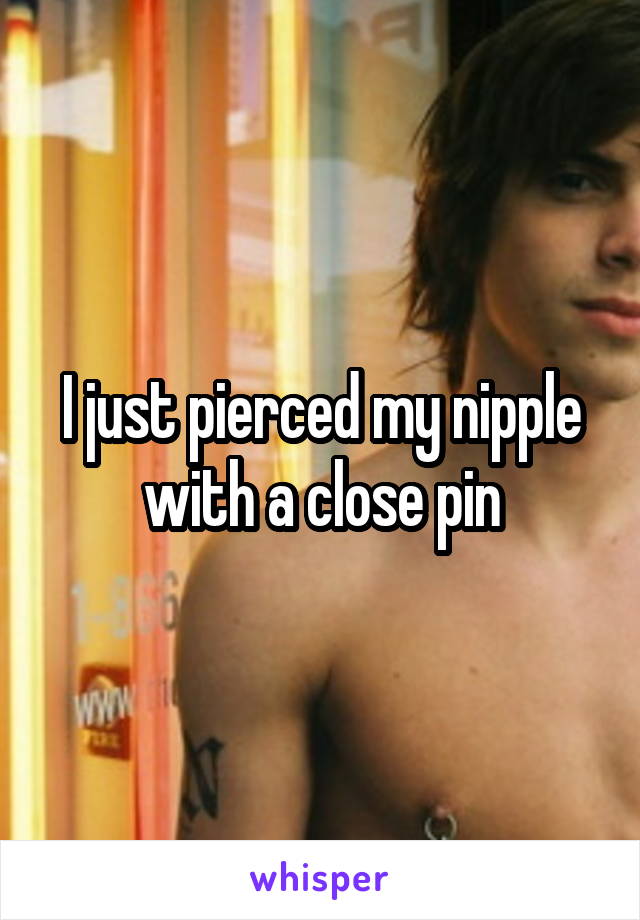 I just pierced my nipple with a close pin