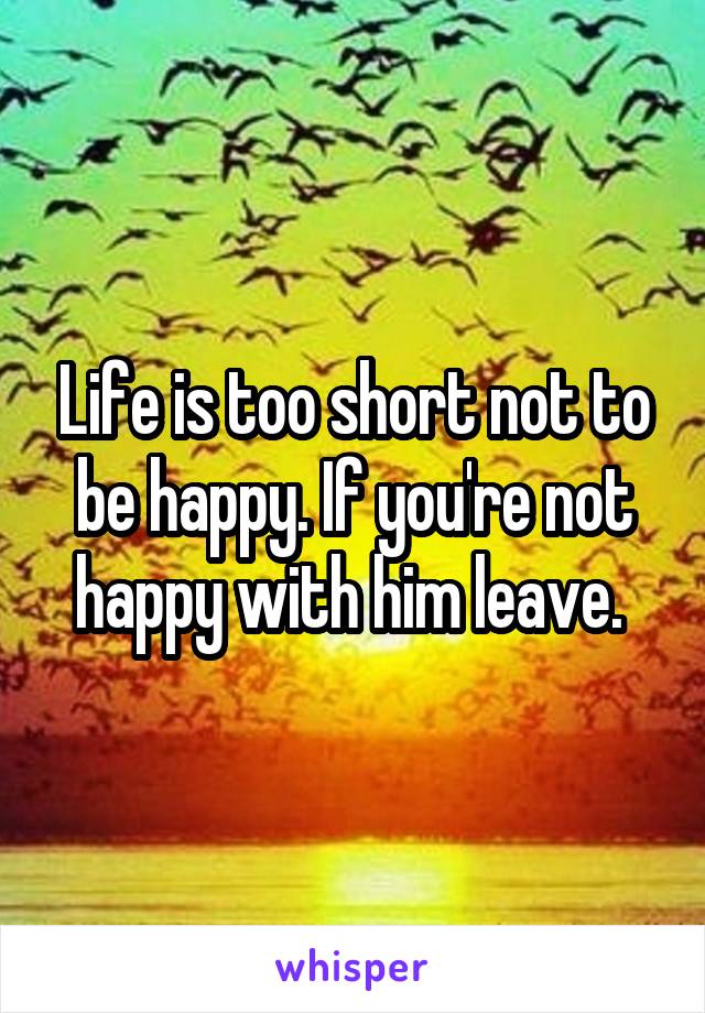 Life is too short not to be happy. If you're not happy with him leave. 