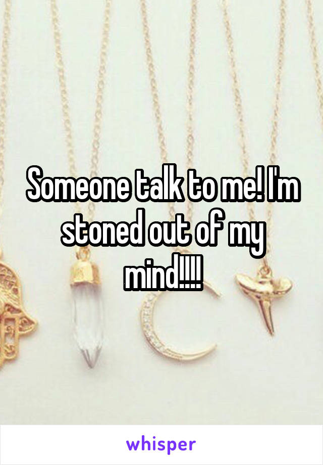 Someone talk to me! I'm stoned out of my mind!!!!