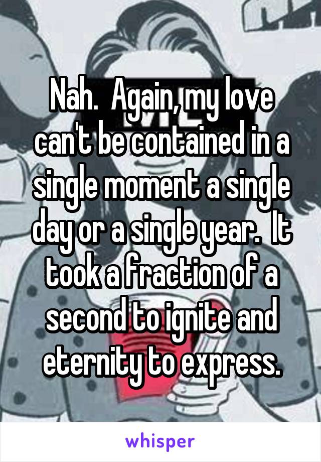 Nah.  Again, my love can't be contained in a single moment a single day or a single year.  It took a fraction of a second to ignite and eternity to express.