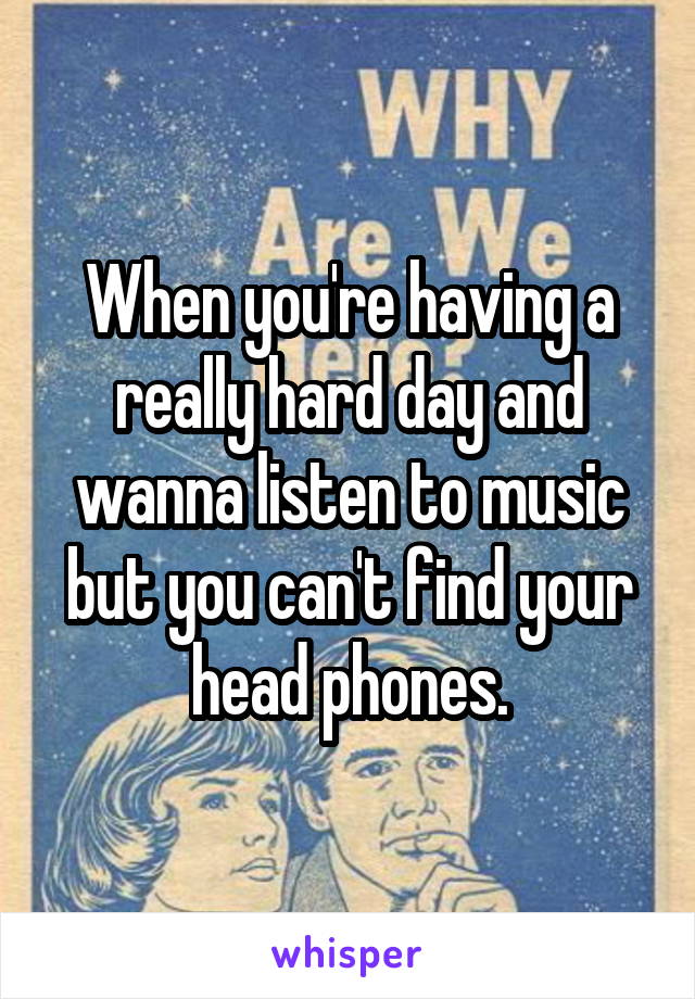 When you're having a really hard day and wanna listen to music but you can't find your head phones.