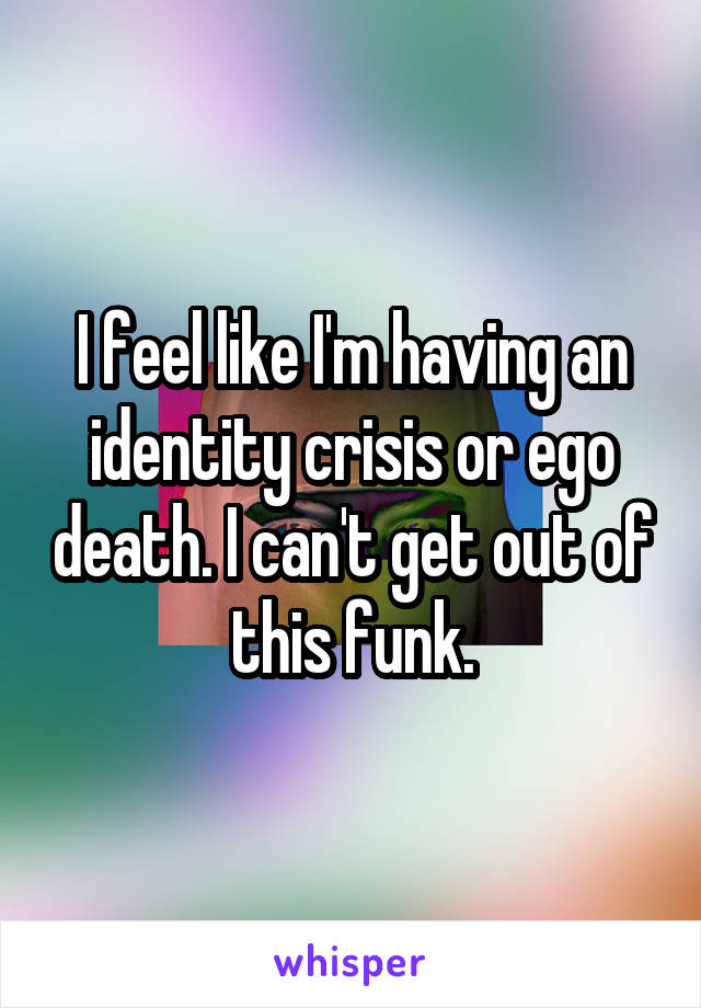 I feel like I'm having an identity crisis or ego death. I can't get out of this funk.