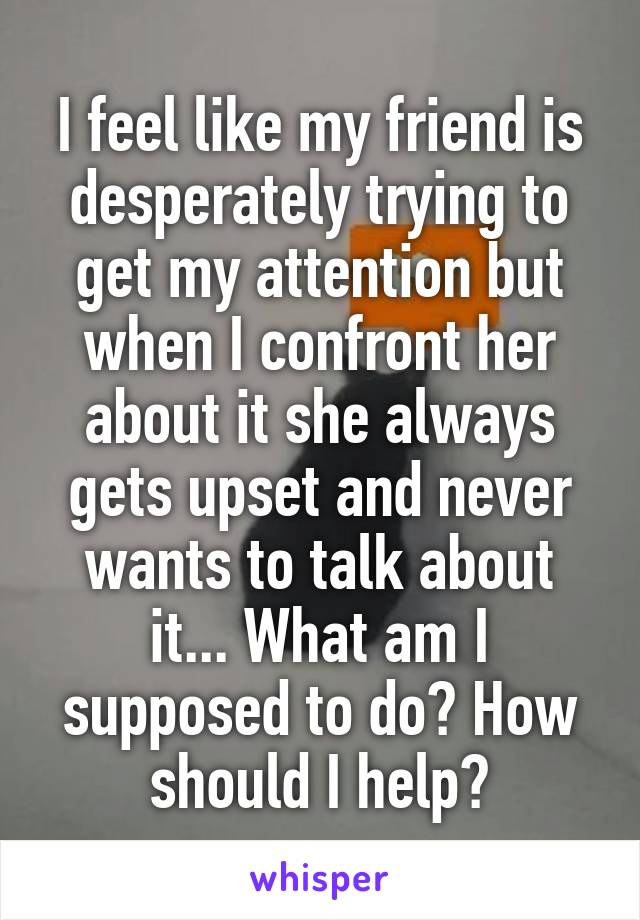 I feel like my friend is desperately trying to get my attention but when I confront her about it she always gets upset and never wants to talk about it... What am I supposed to do? How should I help?