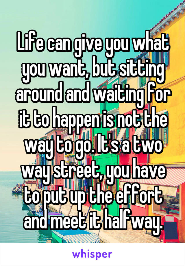 Life can give you what you want, but sitting around and waiting for it to happen is not the way to go. It's a two way street, you have to put up the effort and meet it halfway.