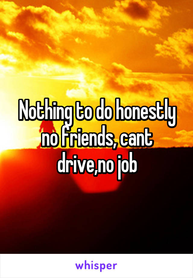 Nothing to do honestly no friends, cant drive,no job