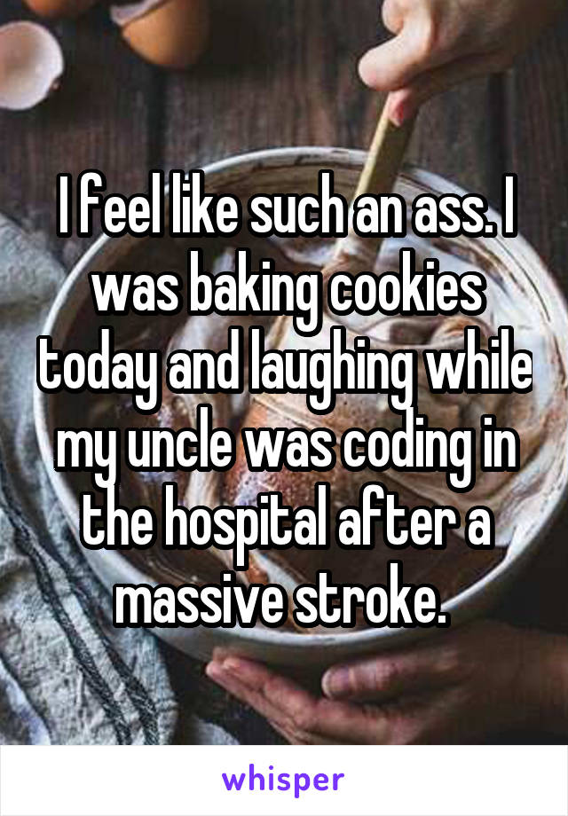 I feel like such an ass. I was baking cookies today and laughing while my uncle was coding in the hospital after a massive stroke. 