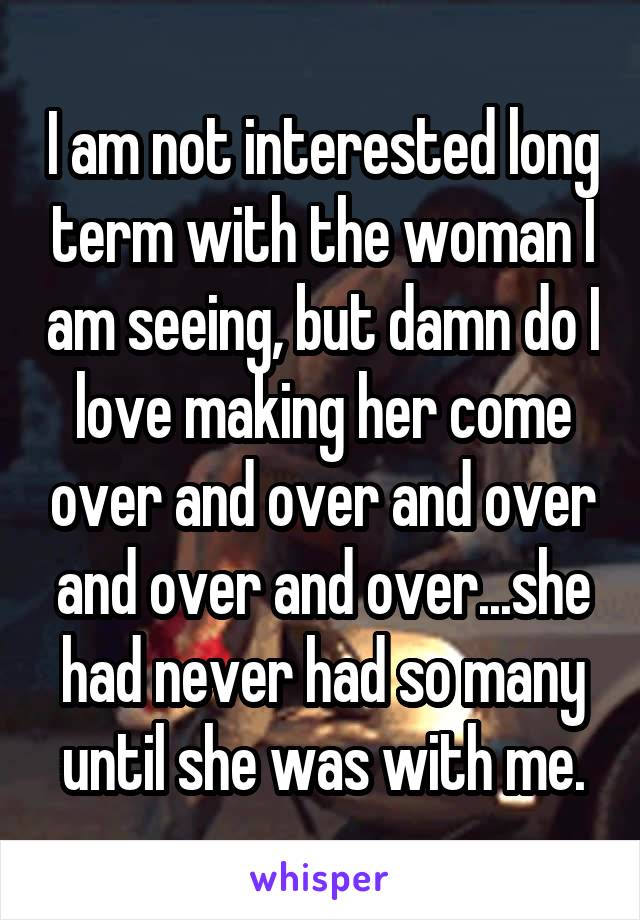 I am not interested long term with the woman I am seeing, but damn do I love making her come over and over and over and over and over...she had never had so many until she was with me.